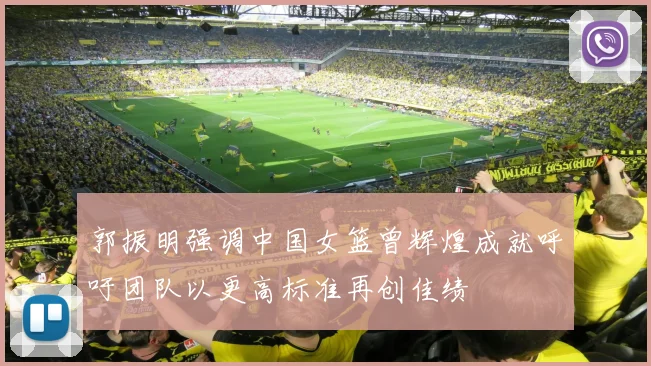 郭振明强调中国女篮曾辉煌成就呼吁团队以更高标准再创佳绩