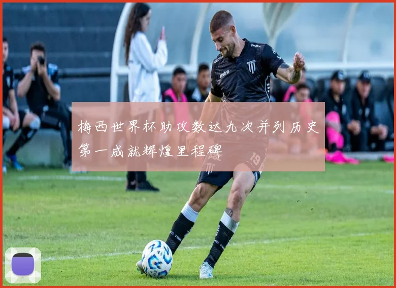 梅西世界杯助攻数达九次并列历史第一成就辉煌里程碑