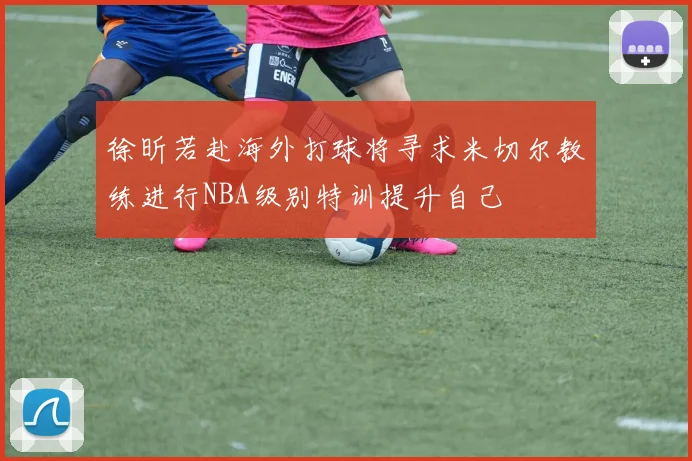 徐昕若赴海外打球将寻求米切尔教练进行NBA级别特训提升自己