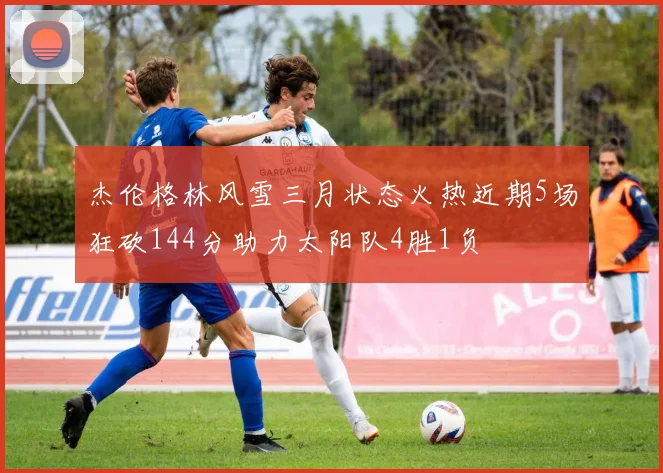 杰伦格林风雪三月状态火热近期5场狂砍144分助力太阳队4胜1负