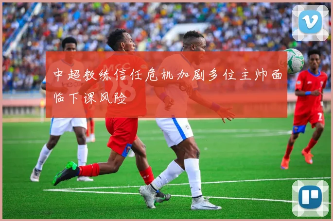 中超教练信任危机加剧多位主帅面临下课风险