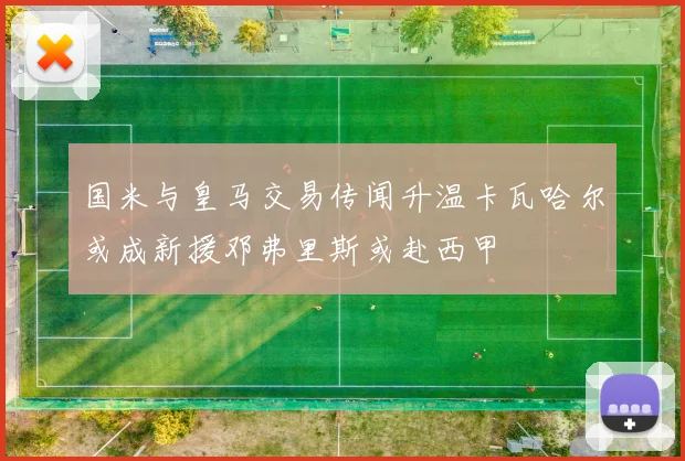 国米与皇马交易传闻升温卡瓦哈尔或成新援邓弗里斯或赴西甲