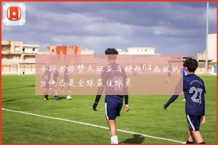 卡斯尔称赞文班亚马超越G4成就认为他已是全球最佳球员