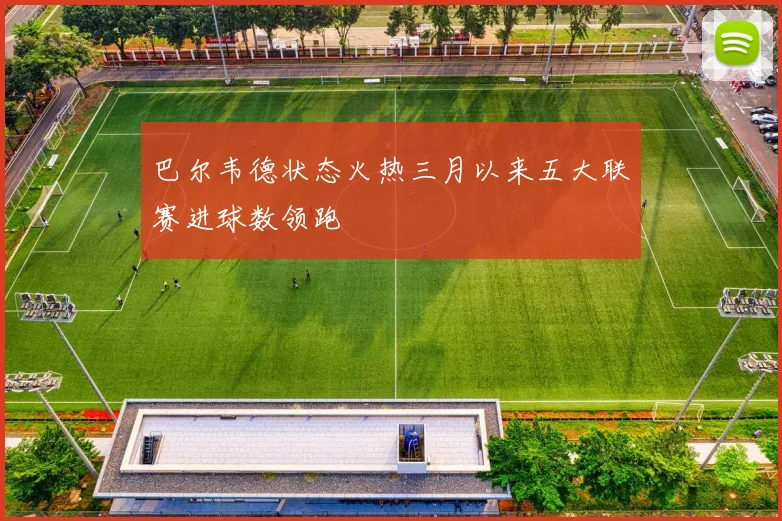 巴尔韦德状态火热三月以来五大联赛进球数领跑