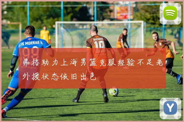 弗格助力上海男篮克服经验不足老外援状态依旧出色