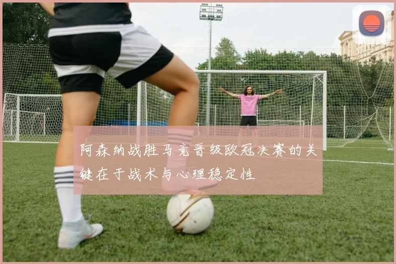阿森纳战胜马竞晋级欧冠决赛的关键在于战术与心理稳定性