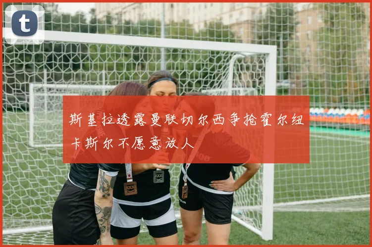 斯基拉透露曼联切尔西争抢霍尔纽卡斯尔不愿意放人