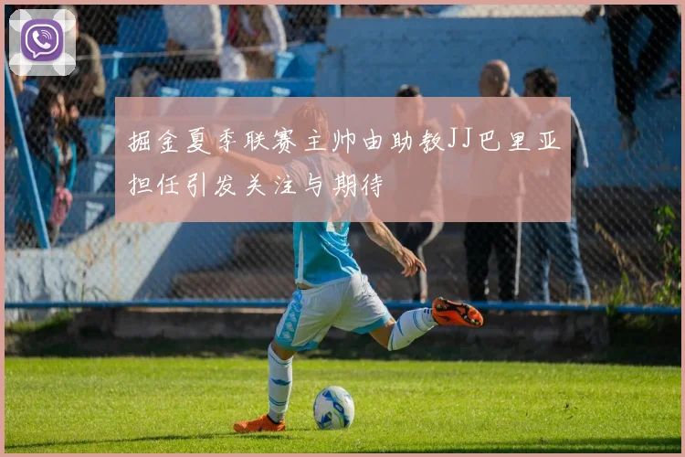 掘金夏季联赛主帅由助教JJ巴里亚担任引发关注与期待