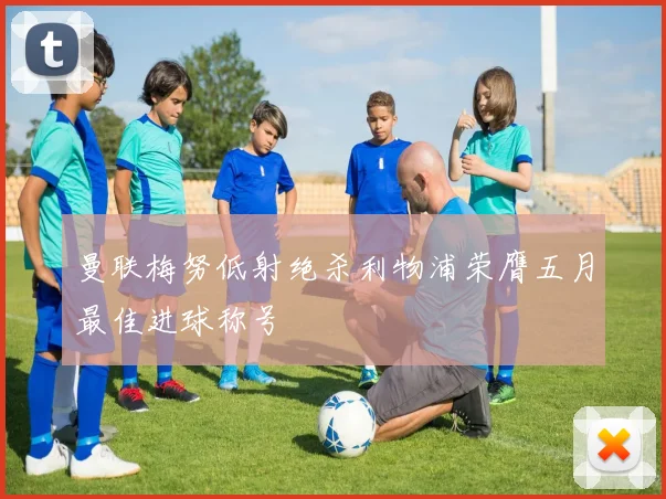 曼联梅努低射绝杀利物浦荣膺五月最佳进球称号