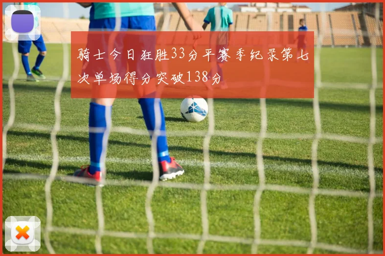 骑士今日狂胜33分平赛季纪录第七次单场得分突破138分
