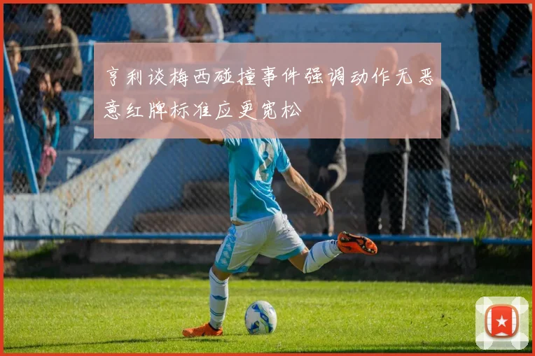 亨利谈梅西碰撞事件强调动作无恶意红牌标准应更宽松