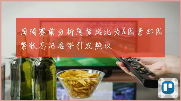 周琦赛前分析阿努诺比为X因素却因紧张忘记名字引发热议