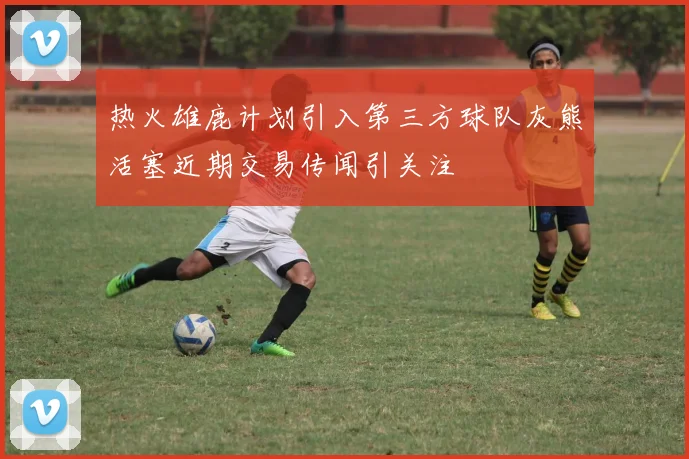 热火雄鹿计划引入第三方球队灰熊活塞近期交易传闻引关注