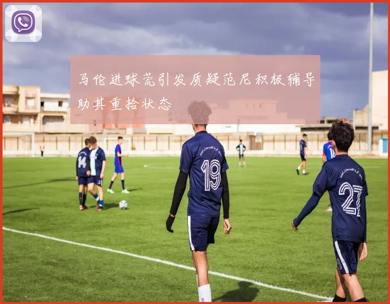 马伦进球荒引发质疑范尼积极辅导助其重拾状态