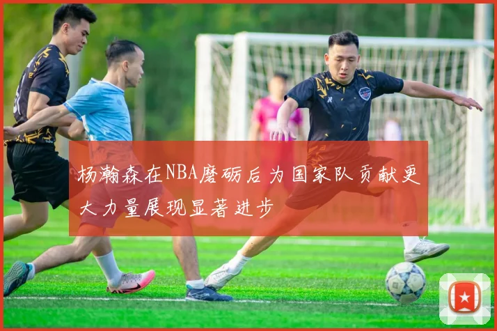 杨瀚森在NBA磨砺后为国家队贡献更大力量展现显著进步