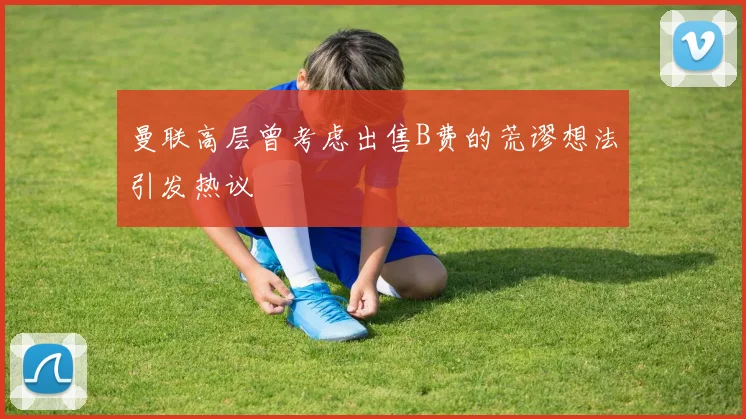 曼联高层曾考虑出售B费的荒谬想法引发热议