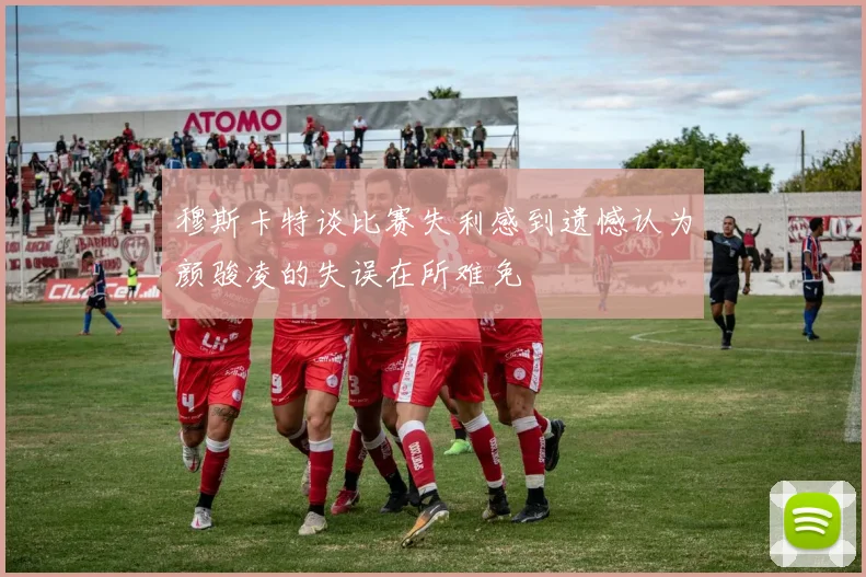 穆斯卡特谈比赛失利感到遗憾认为颜骏凌的失误在所难免