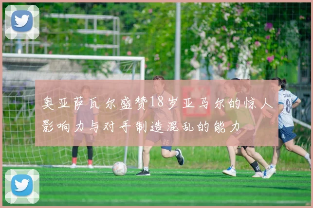 奥亚萨瓦尔盛赞18岁亚马尔的惊人影响力与对手制造混乱的能力