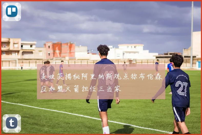 麦坎茨揭秘阿里纳斯观点称布伦森应加盟火箭担任三当家